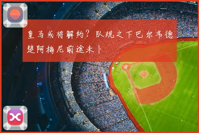 皇马或将解约？队规之下巴尔韦德楚阿梅尼前途未卜