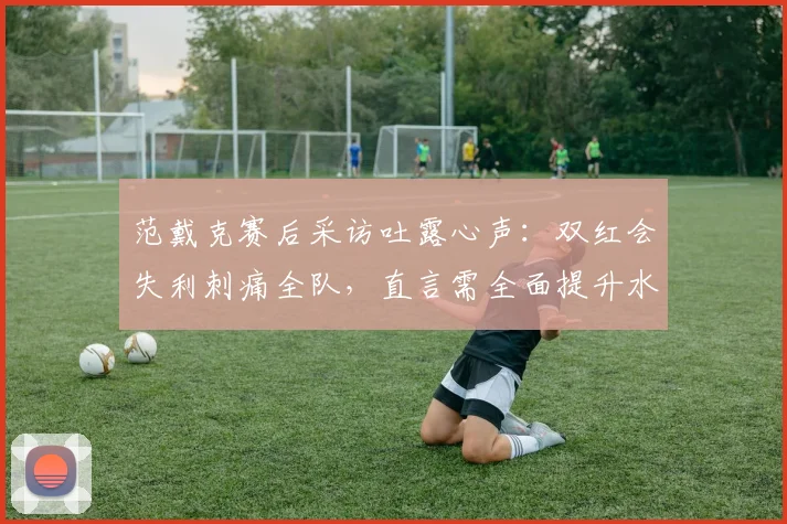 范戴克赛后采访吐露心声：双红会失利刺痛全队，直言需全面提升水准