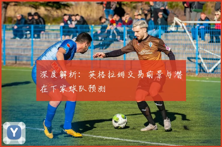 深度解析：英格拉姆交易前景与潜在下家球队预测