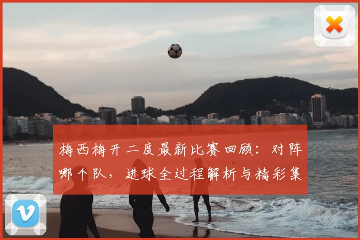 梅西梅开二度最新比赛回顾：对阵哪个队，进球全过程解析与精彩集锦