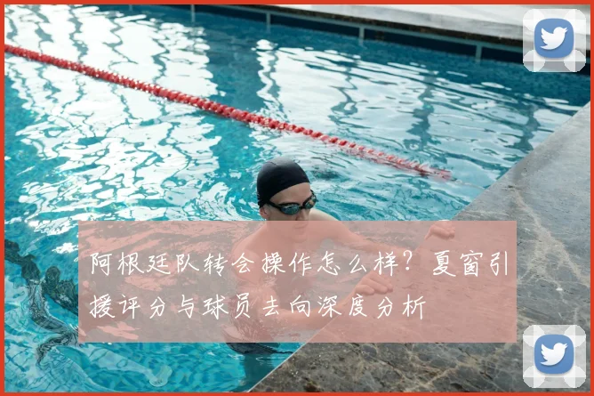 阿根廷队转会操作怎么样?夏窗引援评分与球员去向深度分析