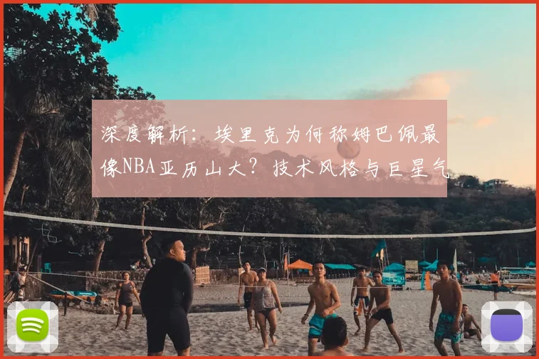深度解析：埃里克为何称姆巴佩最像NBA亚历山大？技术风格与巨星气质的跨领域类比