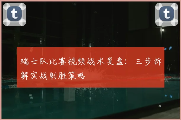 瑞士队比赛视频战术复盘：三步拆解实战制胜策略