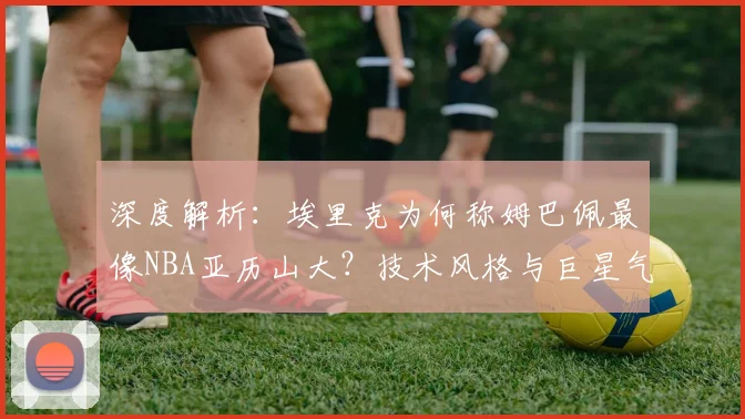 深度解析：埃里克为何称姆巴佩最像NBA亚历山大？技术风格与巨星气质的跨领域类比