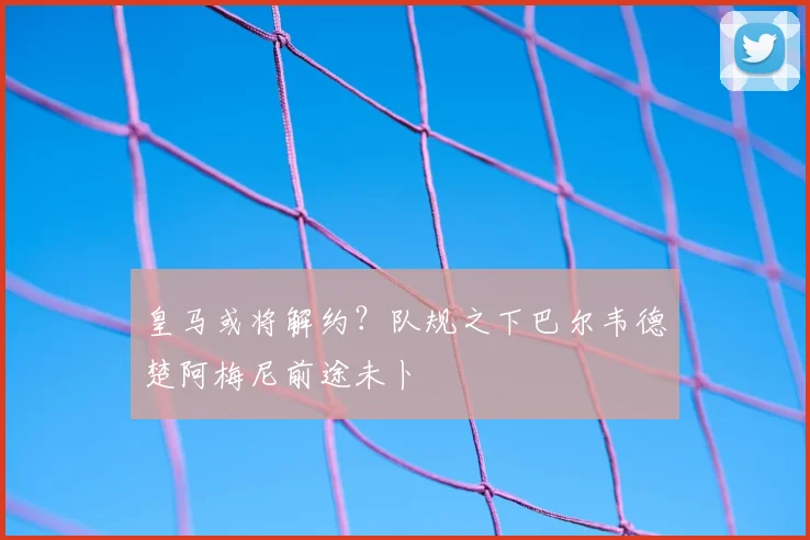皇马或将解约?队规之下巴尔韦德楚阿梅尼前途未卜