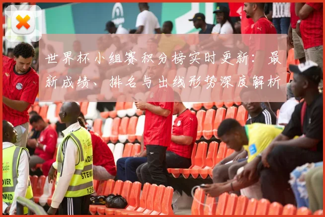 世界杯小组赛积分榜实时更新:最新成绩、排名与出线形势深度解析