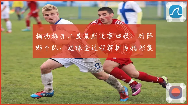 梅西梅开二度最新比赛回顾：对阵哪个队，进球全过程解析与精彩集锦